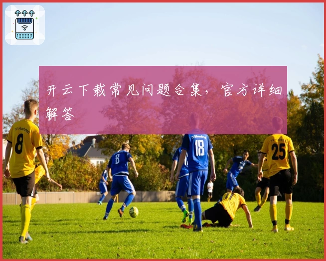 开云下载常见问题合集，官方详细解答