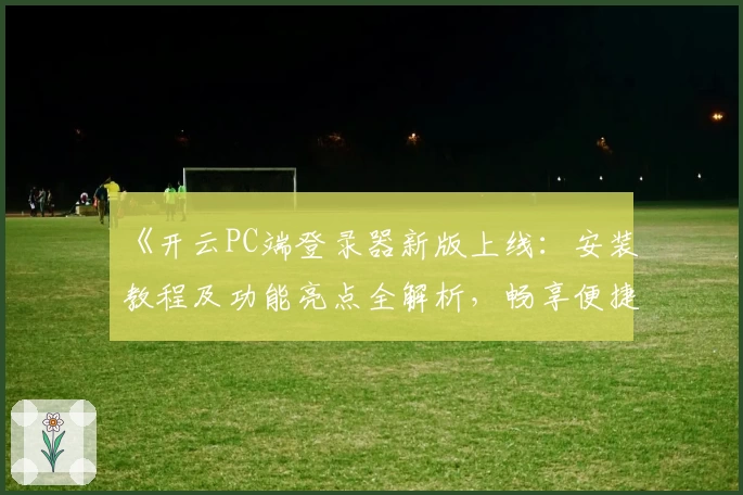 《开云PC端登录器新版上线：安装教程及功能亮点全解析，畅享便捷体验》