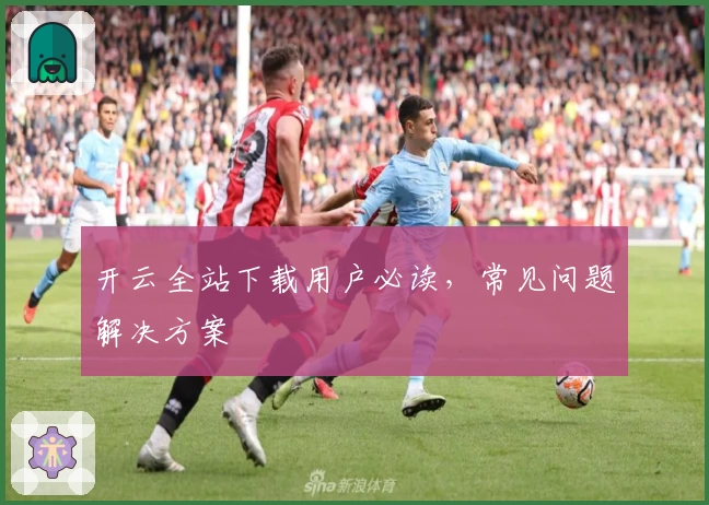 开云全站下载用户必读，常见问题解决方案