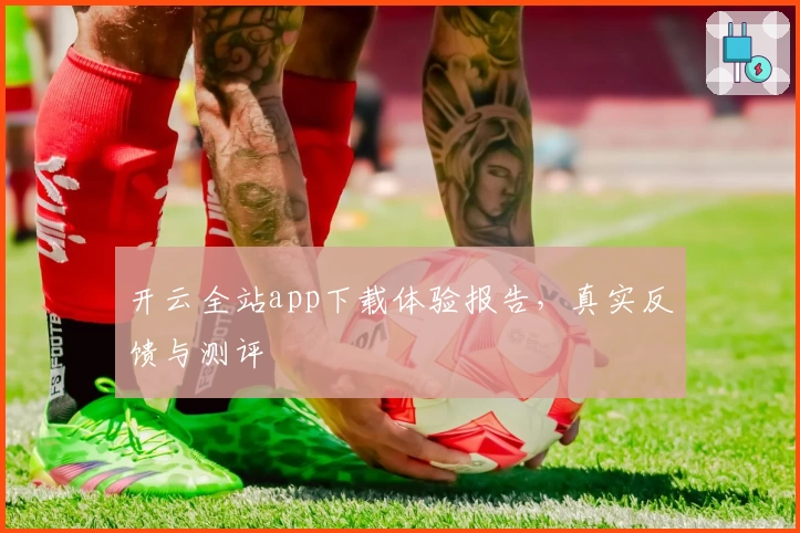 开云全站app下载体验报告，真实反馈与测评