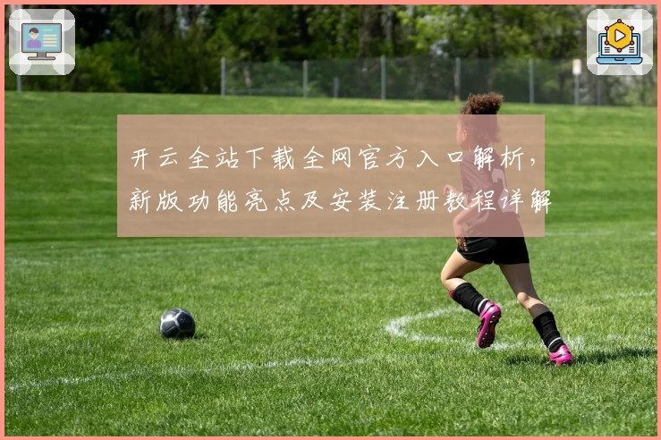 开云全站下载全网官方入口解析，新版功能亮点及安装注册教程详解