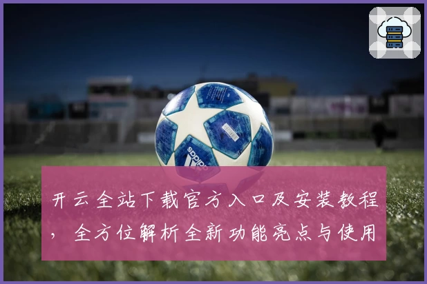 开云全站下载官方入口及安装教程，全方位解析全新功能亮点与使用体验