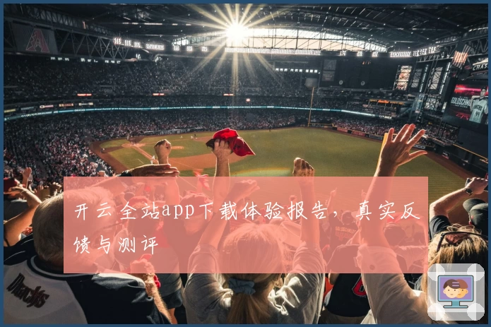 开云全站app下载体验报告，真实反馈与测评