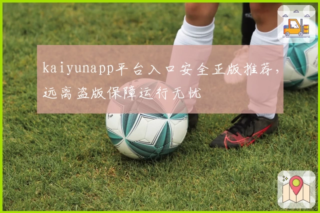 kaiyunapp平台入口安全正版推荐，远离盗版保障运行无忧