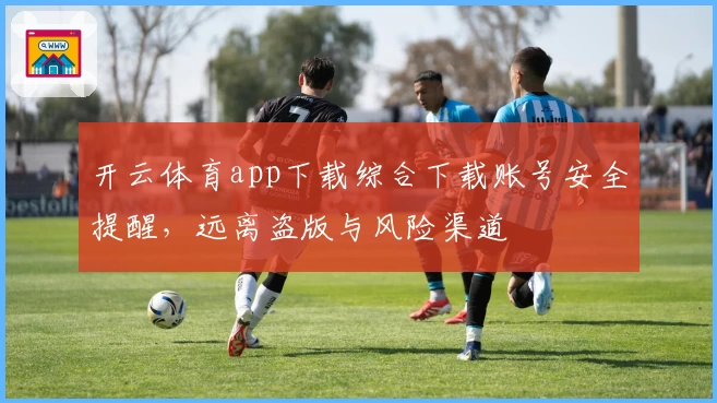 开云体育app下载综合下载账号安全提醒，远离盗版与风险渠道