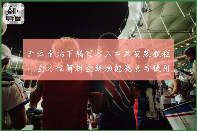 开云全站下载官方入口及安装教程，全方位解析全新功能亮点与使用体验